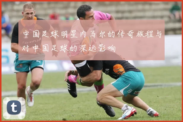 中国足球明星内马尔的传奇旅程与对中国足球的深远影响