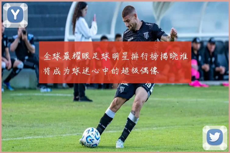 全球最耀眼足球明星排行榜揭晓谁将成为球迷心中的超级偶像