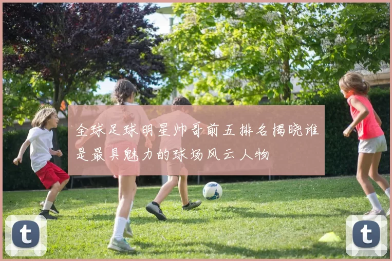 全球足球明星帅哥前五排名揭晓谁是最具魅力的球场风云人物
