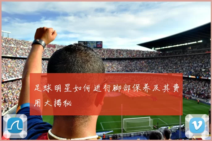 足球明星如何进行脚部保养及其费用大揭秘