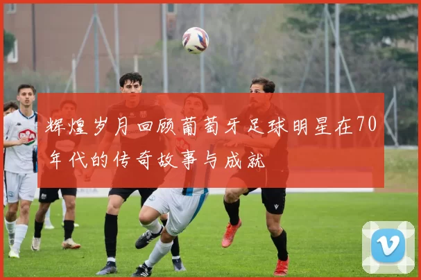 辉煌岁月回顾葡萄牙足球明星在70年代的传奇故事与成就