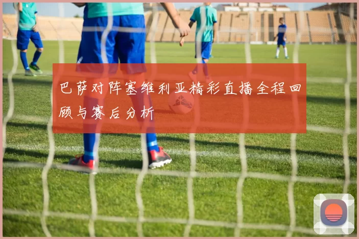 巴萨对阵塞维利亚精彩直播全程回顾与赛后分析