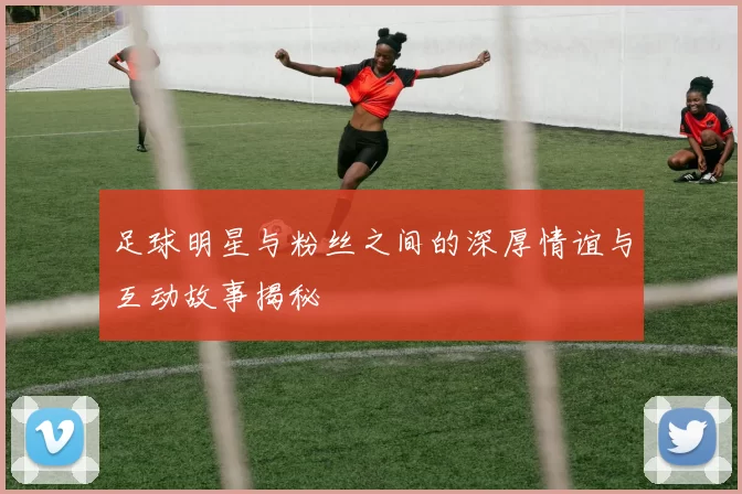 足球明星与粉丝之间的深厚情谊与互动故事揭秘