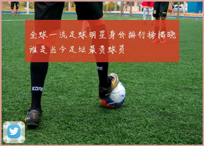 全球一流足球明星身价排行榜揭晓谁是当今足坛最贵球员