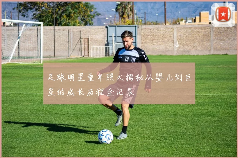 足球明星童年照大揭秘从婴儿到巨星的成长历程全记录
