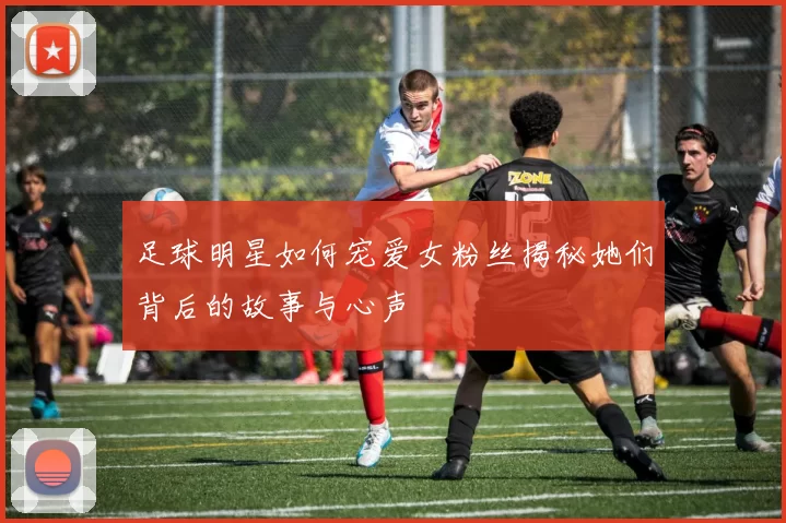 足球明星如何宠爱女粉丝揭秘她们背后的故事与心声