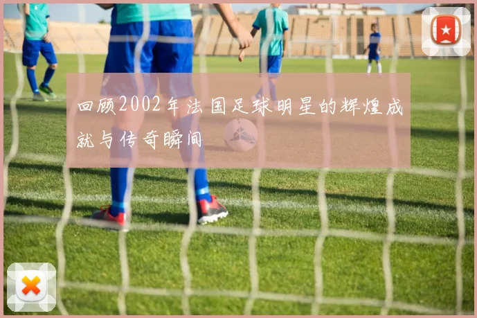 回顾2002年法国足球明星的辉煌成就与传奇瞬间