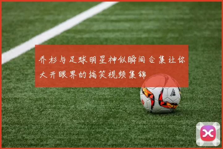 乔杉与足球明星神似瞬间合集让你大开眼界的搞笑视频集锦
