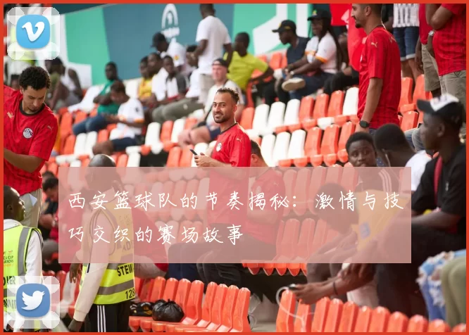 西安篮球队的节奏揭秘：激情与技巧交织的赛场故事