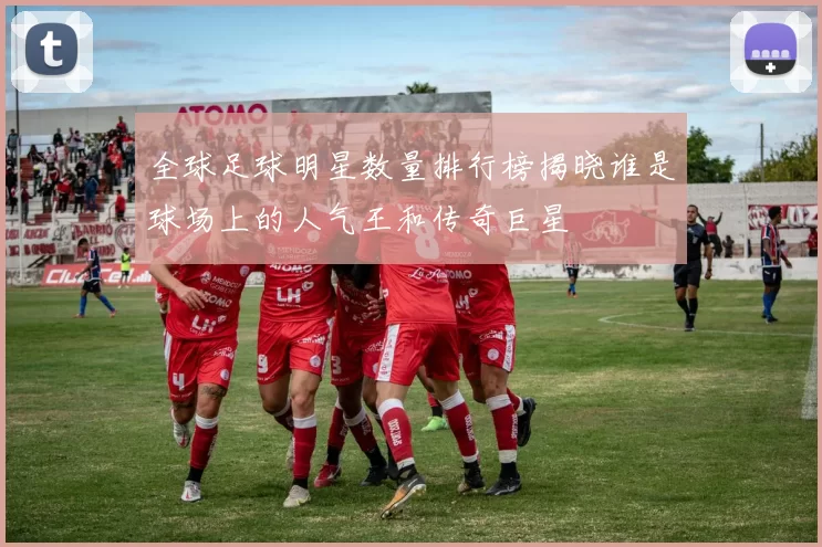 全球足球明星数量排行榜揭晓谁是球场上的人气王和传奇巨星