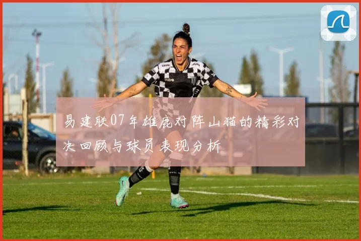 易建联07年雄鹿对阵山猫的精彩对决回顾与球员表现分析