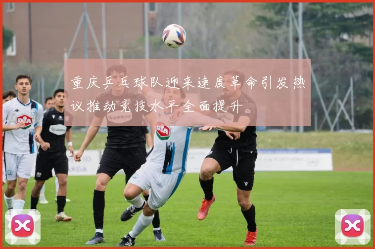重庆乒乓球队迎来速度革命引发热议推动竞技水平全面提升