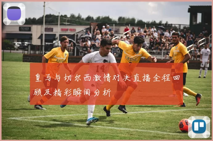 皇马与切尔西激情对决直播全程回顾及精彩瞬间分析