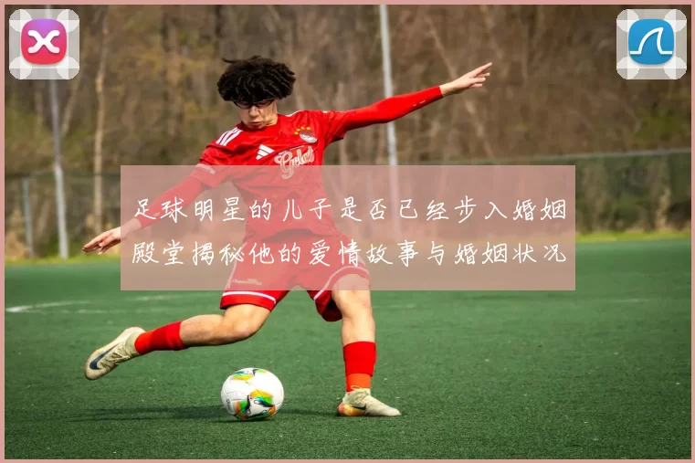 足球明星的儿子是否已经步入婚姻殿堂揭秘他的爱情故事与婚姻状况