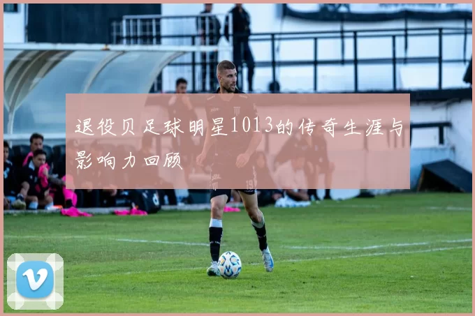退役贝足球明星1013的传奇生涯与影响力回顾