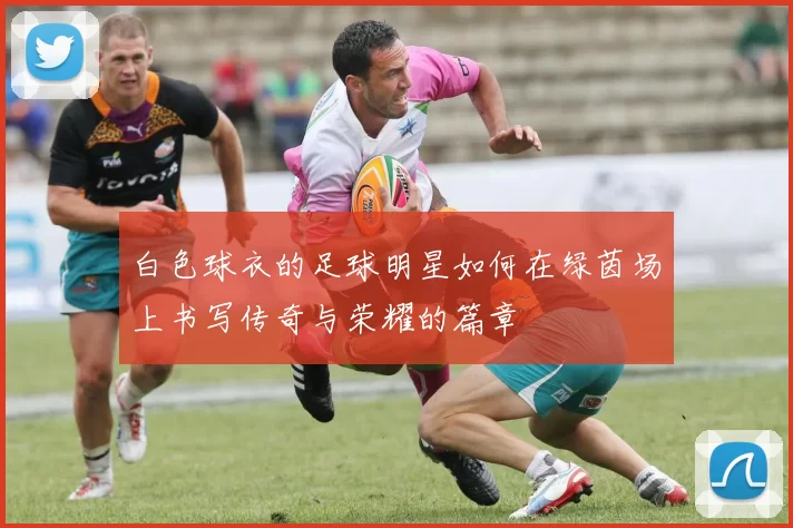 白色球衣的足球明星如何在绿茵场上书写传奇与荣耀的篇章
