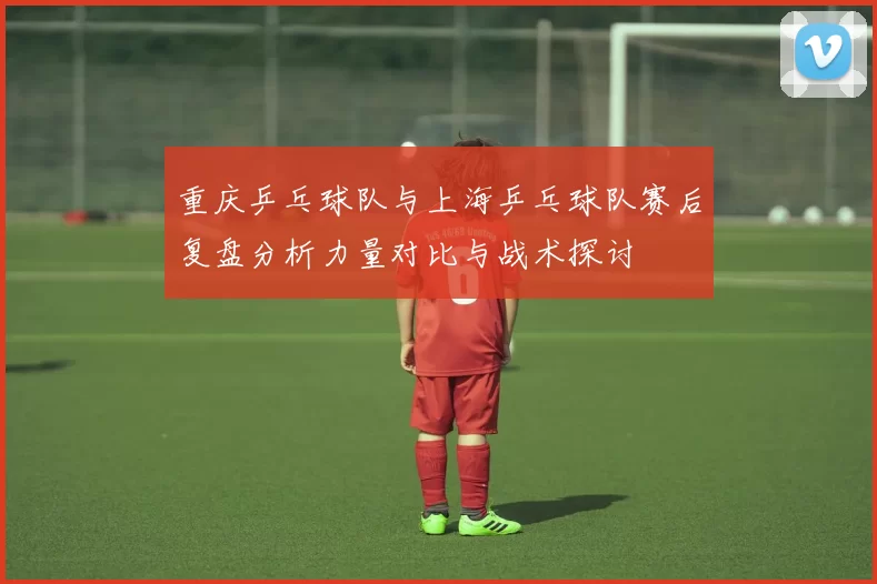 重庆乒乓球队与上海乒乓球队赛后复盘分析力量对比与战术探讨