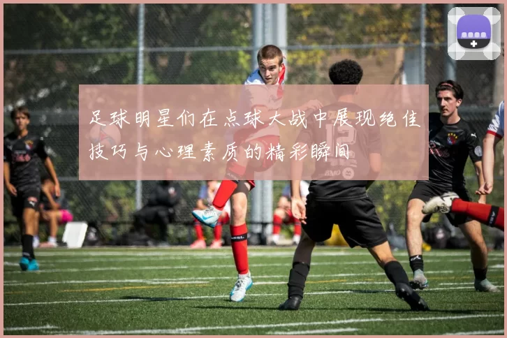 足球明星们在点球大战中展现绝佳技巧与心理素质的精彩瞬间