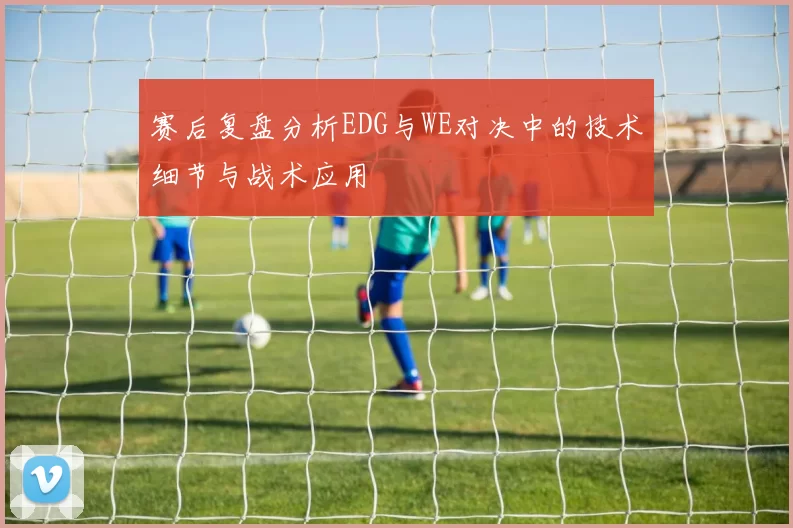 赛后复盘分析EDG与WE对决中的技术细节与战术应用