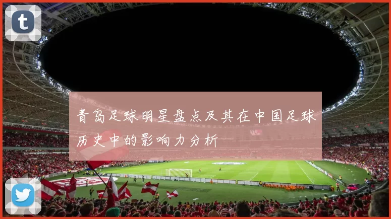 青岛足球明星盘点及其在中国足球历史中的影响力分析