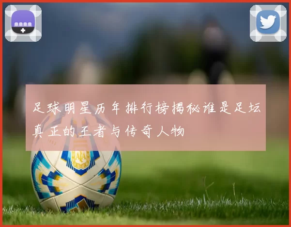 足球明星历年排行榜揭秘谁是足坛真正的王者与传奇人物