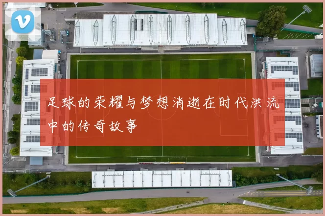 足球的荣耀与梦想消逝在时代洪流中的传奇故事