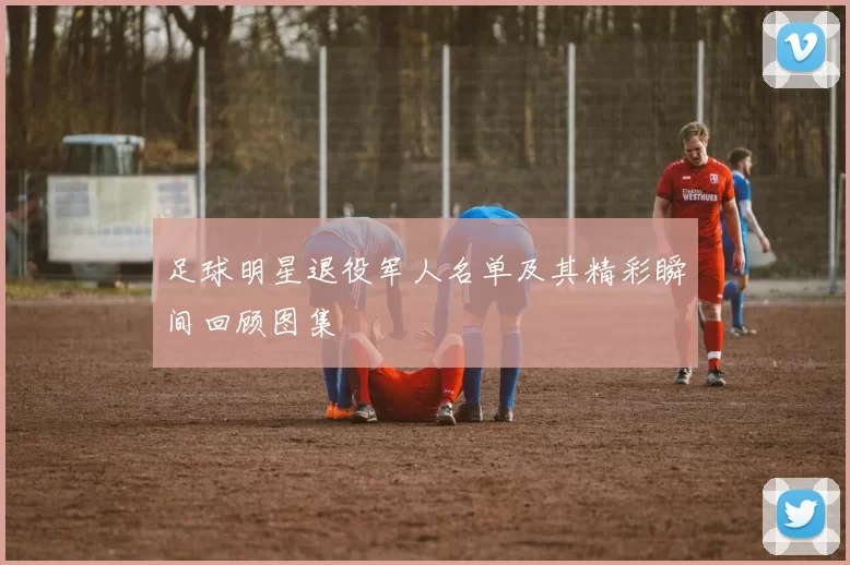 足球明星退役军人名单及其精彩瞬间回顾图集