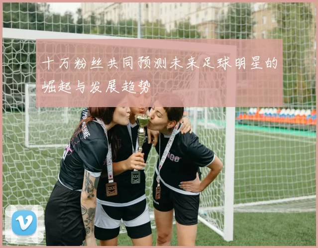 十万粉丝共同预测未来足球明星的崛起与发展趋势