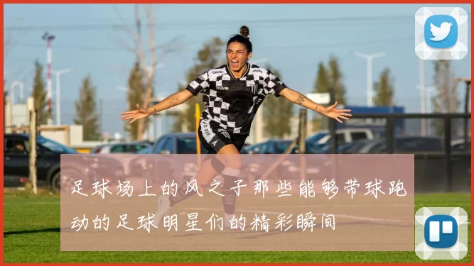 足球场上的风之子那些能够带球跑动的足球明星们的精彩瞬间