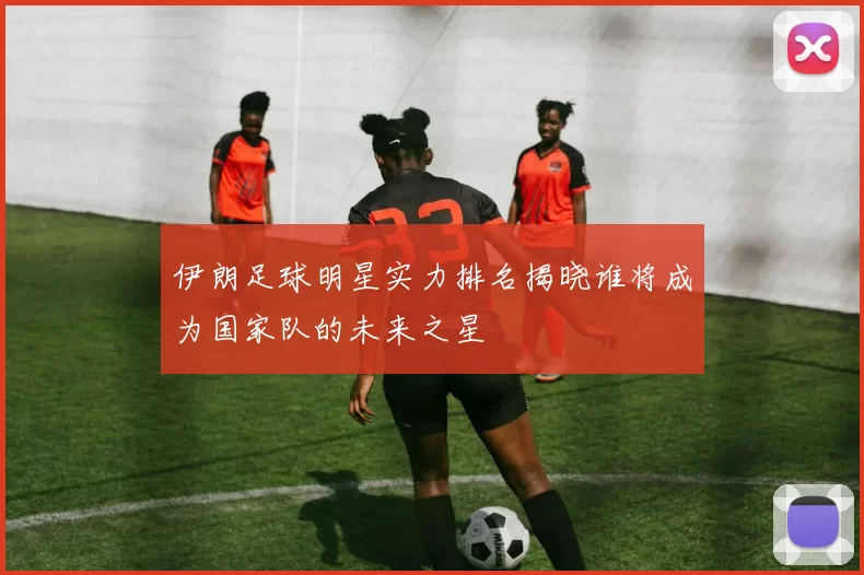 伊朗足球明星实力排名揭晓谁将成为国家队的未来之星