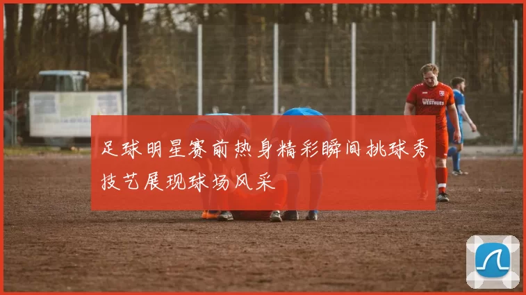 足球明星赛前热身精彩瞬间挑球秀技艺展现球场风采