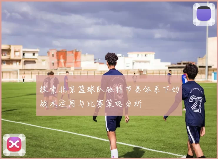 探索北京篮球队独特节奏体系下的战术运用与比赛策略分析