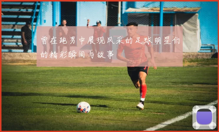 曾在跑男中展现风采的足球明星们的精彩瞬间与故事