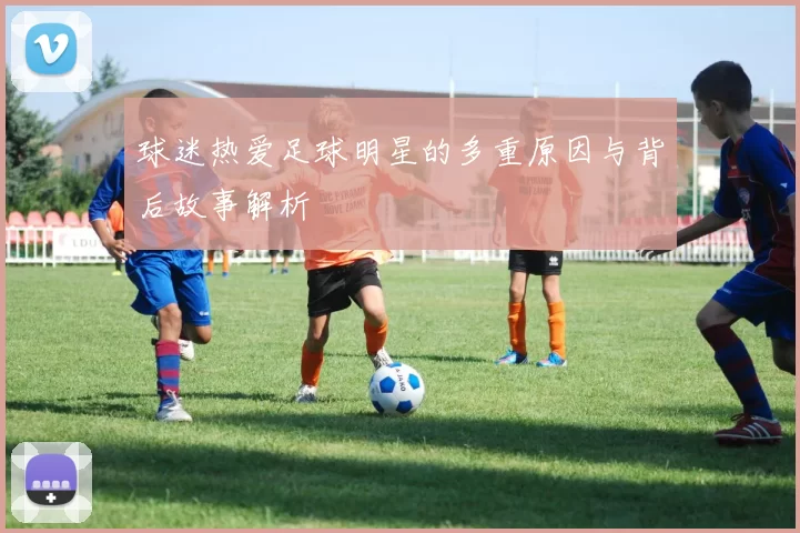 球迷热爱足球明星的多重原因与背后故事解析