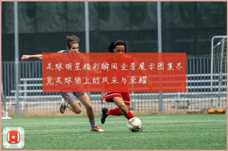 足球明星精彩瞬间全景展示图集尽览足球场上的风采与荣耀