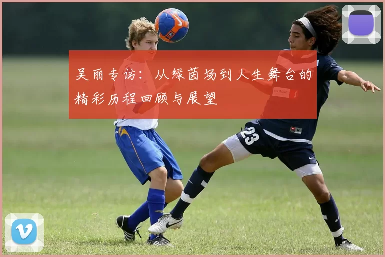 吴丽专访：从绿茵场到人生舞台的精彩历程回顾与展望