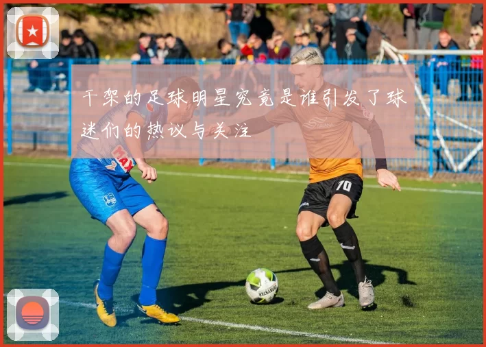 干架的足球明星究竟是谁引发了球迷们的热议与关注