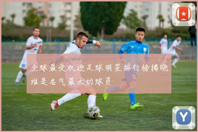 全球最受欢迎足球明星排行榜揭晓谁是名气最大的球员