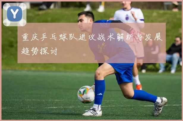 重庆乒乓球队进攻战术解析与发展趋势探讨