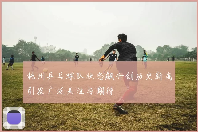 杭州乒乓球队状态飙升创历史新高引发广泛关注与期待