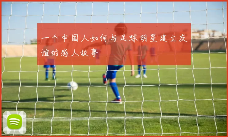 一个中国人如何与足球明星建立友谊的感人故事
