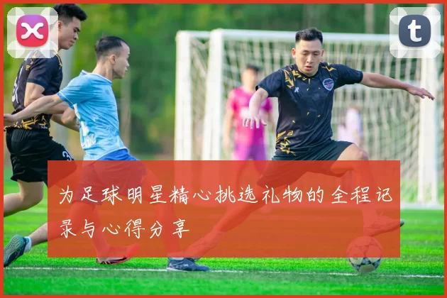 为足球明星精心挑选礼物的全程记录与心得分享