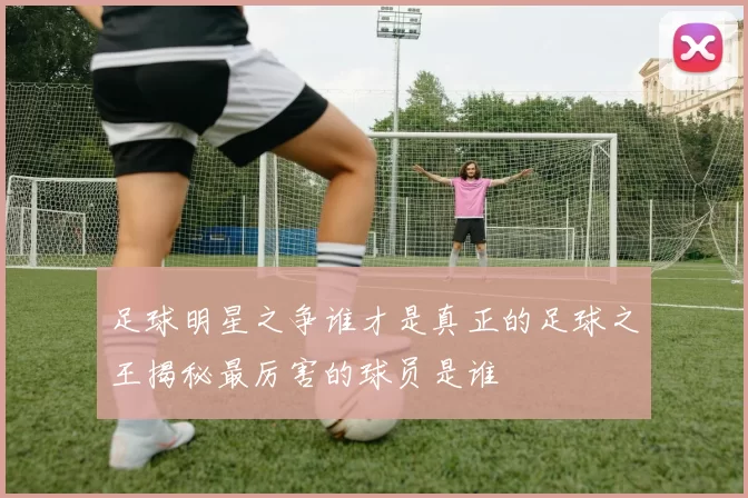 足球明星之争谁才是真正的足球之王揭秘最厉害的球员是谁