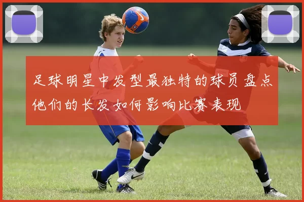 足球明星中发型最独特的球员盘点他们的长发如何影响比赛表现
