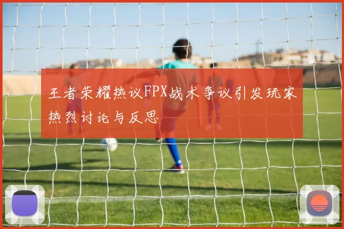 王者荣耀热议FPX战术争议引发玩家热烈讨论与反思