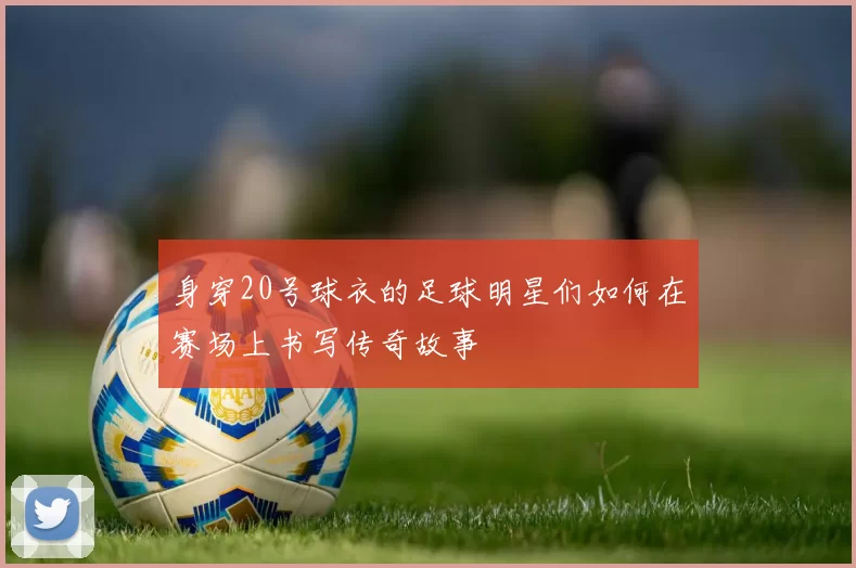 身穿20号球衣的足球明星们如何在赛场上书写传奇故事
