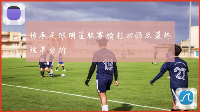 传承足球明星联赛精彩回顾及最终结果分析