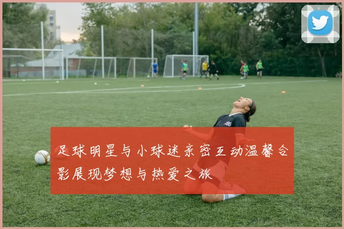 足球明星与小球迷亲密互动温馨合影展现梦想与热爱之旅