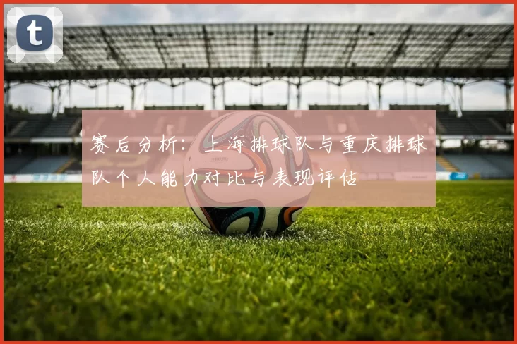 赛后分析：上海排球队与重庆排球队个人能力对比与表现评估
