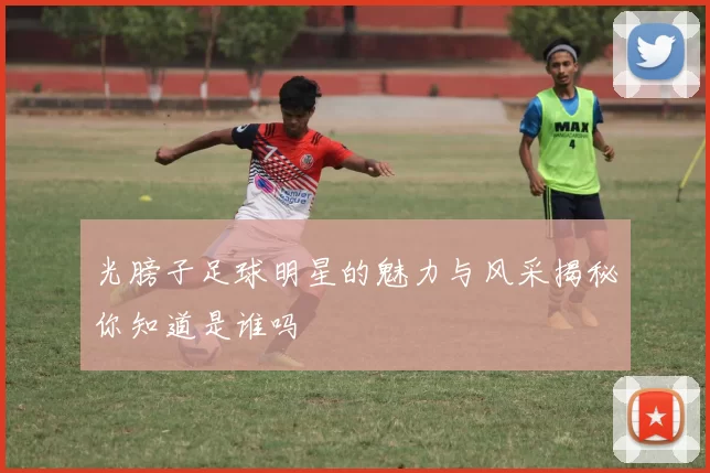 光膀子足球明星的魅力与风采揭秘你知道是谁吗